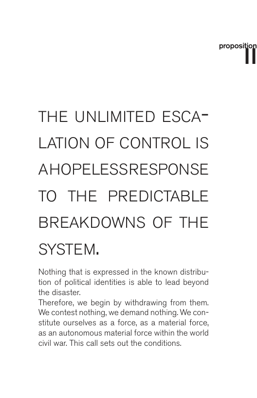 THE UNLIMITED ESCA- LATION OF CONTROL IS AHOPELESSRESPONSE TO THE PREDICTABLE BREAKDOWNS OF THE SYSTEM. Nothing that is expressed in the known distribu- tion of political identities is able 1o lead beyond the disaster. Therefore, we begin by withdrawing from them. We contest nothing, we demand nothing. We con- stitute ourselves as a force, as a material force, as an autonomous material force within the world civil war. This call sets out the conditions. pmposiioi